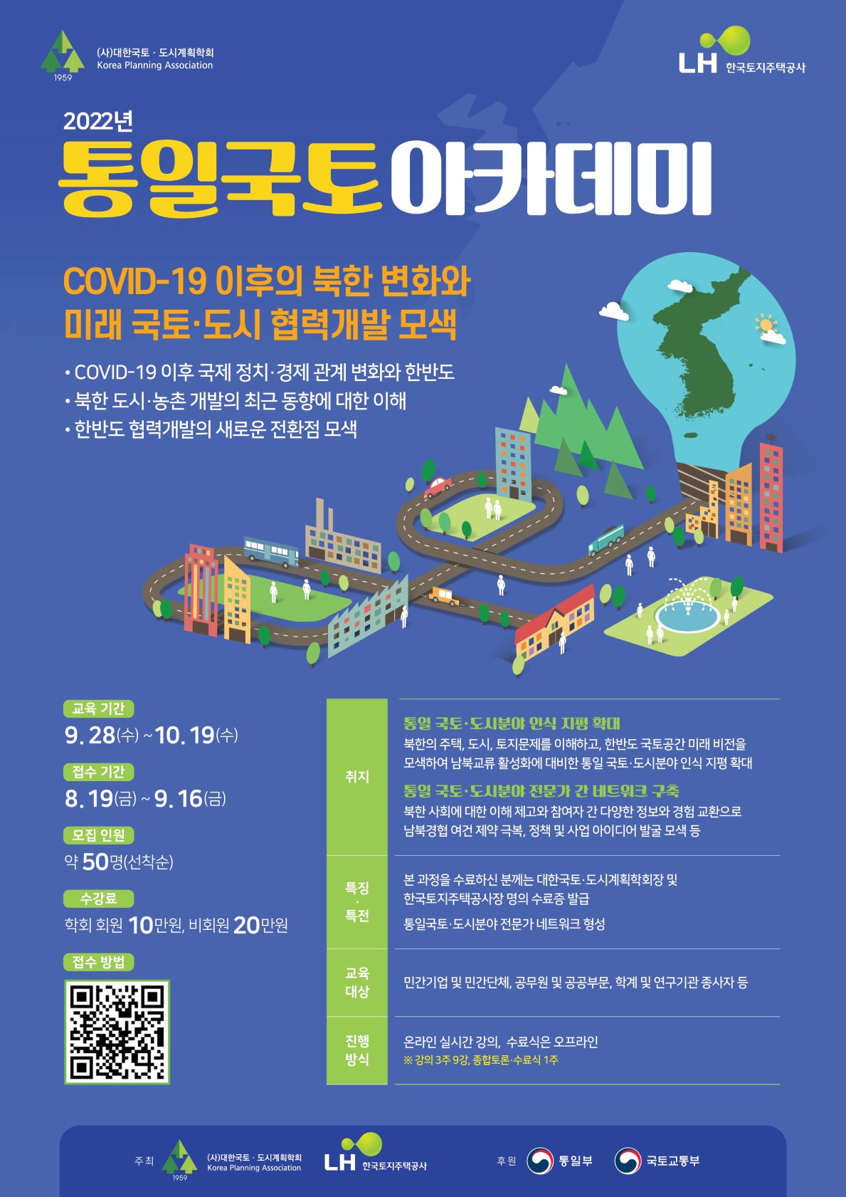 (사)대한국토ㆍ도시계획학회 Korea Planning Association 
2022년 통일국토아카데미
COVID-19 이후의 북한 변화와 미래 국토ㆍ도시 협력개발 모색
COVID-19 이후 국제 정치ㆍ결제 관계 변화와 한반도
북한 도시ㆍ농촌 개발의 최근 동향에 대한 이해
한반도 협력개발의 새로운 전환점 모색
교육 기간:9.28(수)~10.19(수)
접수 기간:8.19(금)~9.16(금)
모집 인원:약50명(선착순)
수강료:학회 회원 10만원, 비회원 20만원
접수방법:QR코드 바로가기
취지:통일 국토ㆍ도시분야 인식 지평 확대-북한의 주택, 도시, 토지문제를 이해하고, 한반도 국토공간 미래 비전을 모색하여 남북교류 활성화에 대비한 통일 국토ㆍ도시분야 인식 지평 확대
통일 국토ㆍ도시분야 전문가 간 네트워크 구축
- 북한 사회에 대한 이해 제고와 참여자 간 다양한 정보와 경험 교환으로 남북경협 여건 제약 극복,
정책 및 사업 아이디어 발굴 모색 등
특징ㆍ특전 : 본 과정을 수료하신 분께는 대한국토ㆍ도시계획학회장 및 한국토지주택공사장 명의 수료증 발급 
통일국토ㆍ도시분야 전문가 네트워크 형성교육대상 : 민간기업 및 민간단체, 공무원 및 공공부분, 학계 및 연구기관 종사자 등진행방식 : 온라인 실시간 강의, 수료식은 오프라인 ※ 강의 3주 9강, 종합토론ㆍ수료식 1주주최 :(사)대한국토ㆍ도시계획학회 Korea Planning Association , LH 한국토지주택공사후원 : 통일부, 국토교통부