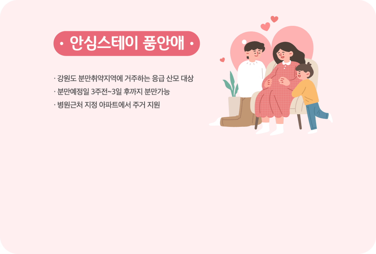 안심스테이 품안애
강원도 분만취약지역에 거주하는 응급 산모 대상
분만예정일 3주전~3일 후까지 분만가능
병원근처 지정 아파트에서 주거 지원
- / /> 2018년 1세대에서 2022년 6세대로 운영 확대
LH-주택공급
지자체(강원도 등)-운영예산
강원대 병원 - 시설운영