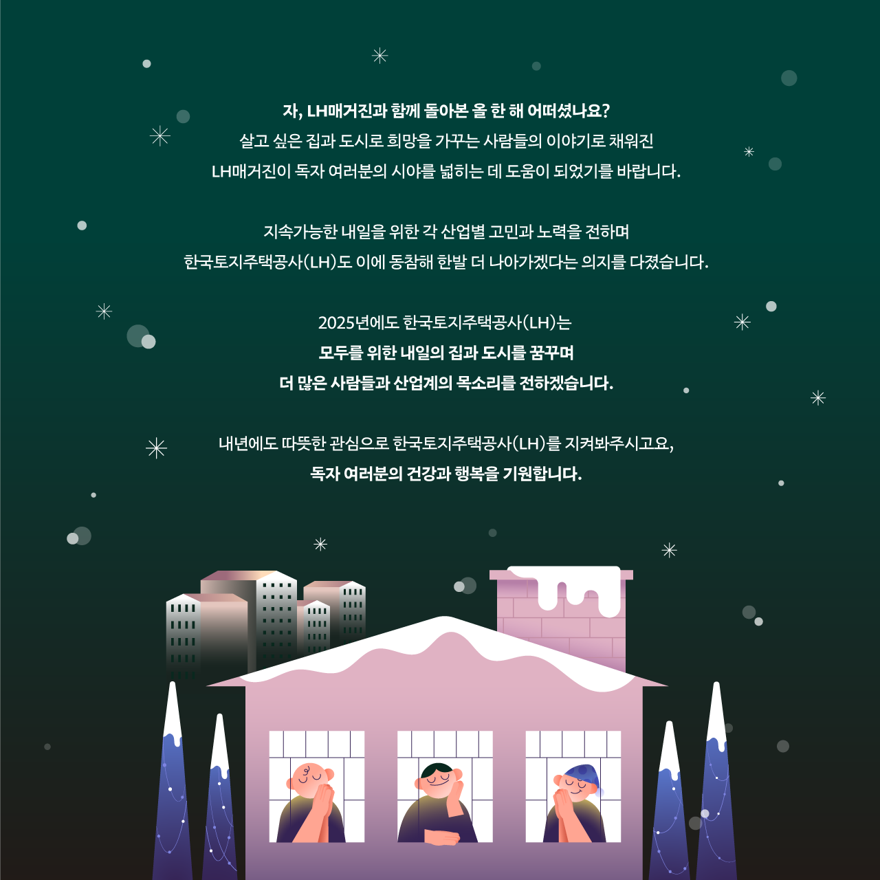 자, LH매거진과 함께 돌아본 올 한 해 어떠셨나요? 살고 싶은 집과 도시로 희망을 가꾸는 사람들의 이야기로 채워진 LH매거진이 독자 여러분의 시야를 넓히는 데 도움이 되었기를 바랍니다. 지속가능한 내일을 위한 각 산업별 고민과 노력을 전하며 한국토지주택공사(LH)도 이에 동참해 한발 더 나아가겠다는 의지를 다졌습니다. 2025년에도 한국토지주택공사(LH)는 모두를 위한 내일의 집과 도시를 꿈꾸며 더 많은 사람들과 산업계의 목소리를 전하겠습니다. 내년에도 따뜻한 관심으로 한국토지주택공사(LH)를 지켜봐주시고요, 독자 여러분의 건강과 행복을 기원합니다.’