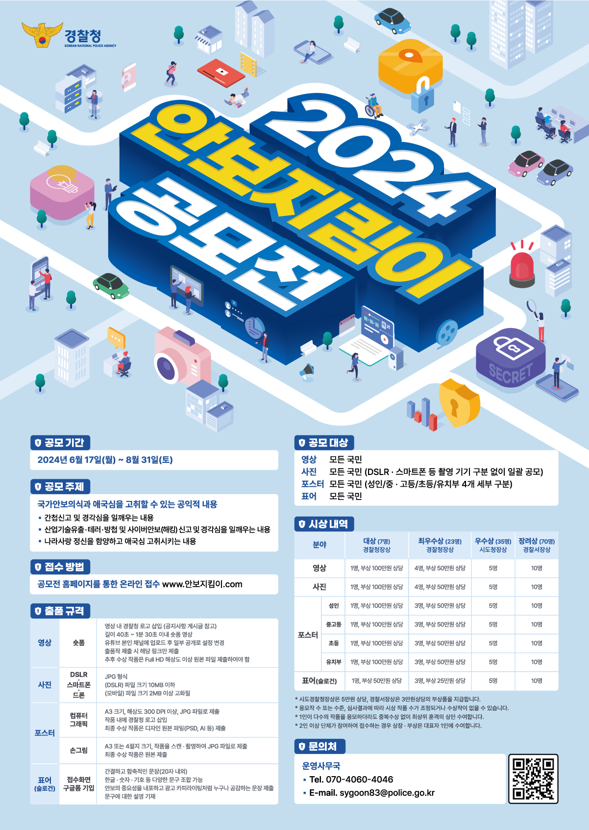 2024 안보지킴이 공모전
공모기간 : 2024년 6월 17일(월)~8월 31일(토)
공모주제:국가안보의식과 애국심을 고취할 수 있는 공익적 내용
- 간첩신고 및 경각심을 일깨우는 내용
- 산업기술유출ㆍ테러ㆍ방첩 및 사이버안보(해킹) 신고 및 경각심을 일깨우는 내용
- 나라사랑 정신을 함양하고 애국심 고취시키는 내용
접수방법 : 공모전 홈페이지를 통한 온라인 접수 www.안보지킴이.com
출품규격
영상-숏폼 : 영상 내 경찰청 로고 삽입 (공지사항 게시글 참고)
길이 40초 ~ 1분 30초 이내 숏폼 영상
유튜브 본인 채널에 업로드 후 일부 공개로 설정 변경
출품작 제출 시 해당 링크만 제출
추후 수상 제품은 Full HD 해상도 이상원본 파일 제출하여야 함
사진 - DSLRㆍ스마트폰ㆍ드론 : JPG 형식
(DSLR) 파일 크기 10MB 이하
(모바일) 파일 크기 2MB 이상 고화질
포스터 - 컴퓨터 그래픽 : A3크기, 해상도 300 DPI 이상, JPG파일로 제출
작품 내에 경찰청 로고 삽입 
최종 수상 작품은 디자인 원본 파일(PSD, AI 등) 제출
손그림 : A3 또는 4절지 크기, 작품을 스캔ㆍ촬영하여 JPG 파일로 제출
최종 수상 작품은 원본 제출
표어(슬로건) - 접수화면 구글폼 기입 : 간결하고 함축적인 문장 (20자 내외)
한글ㆍ숫자ㆍ기호 등 다양한 문구 조합 가능
안보의 중요성을 내포하고 광고 카피라이팅처럼 누구나 공감하는 무장 제출
문구에 대한 설명 기재

공모 대상 
영상-모든 국민
사진-모든 국민(DSLRㆍ스마트폰 등 촬영 기기 구분 없이 일괄 공모)
포스터 - 모든 국민(성인/중ㆍ고등/초등/유치부 4개 세부 구분)
표어 - 모든 국민

시상 내역
분야-대상(7명)경찰청장상-최우수상(23명)경찰청장상-우수상(35명)시도청장상-장려상(70명)경찰서장상 순으로 나열
영상-1명, 부상 100만원 상당/ 4명, 부상 50만원 상당 / 5명/ 10명
사진-1명, 부상 100만원 상당 / 4명, 부상 50만원 상당/5명/10명
포스터(성인)1명, 부상100만원 상당 / 4명, 부상 50만원 상당/5명/10명
(중고등)1명, 부상100만원 상당 / 4명, 부상 50만원 상당/5명/10명
(초등)1명, 부상100만원 상당 / 4명, 부상 50만원 상당/5명/10명
(유치부)1명, 부상100만원 상당 / 4명, 부상 50만원 상당/5명/10명
표어(슬로건)1명, 부상50만원 상당 / 4명, 부상 20만원 상당/5명/10명
*시도경찰청장상은 5만원 상당, 경찰서장상은 3만원상당의 부상품을 지급합니다.
*응모작 수 또는 수준, 심사결과에 따라 시상 작품 수가 조정되거나 수상작이 없을 수 있습니다.
*1인이 다수의 작품을 응모하더라도 중복수상 없이 최상위 훈격의 상만 수여합니다.
*2인 이상 단체가 참가하여 접수하는 경우 상장ㆍ부상은 대표자 1인에 수여합니다.

문의처 
운영사무국
Tel. 070-4060-4046
E-mail. sygoon83@police.go.kr