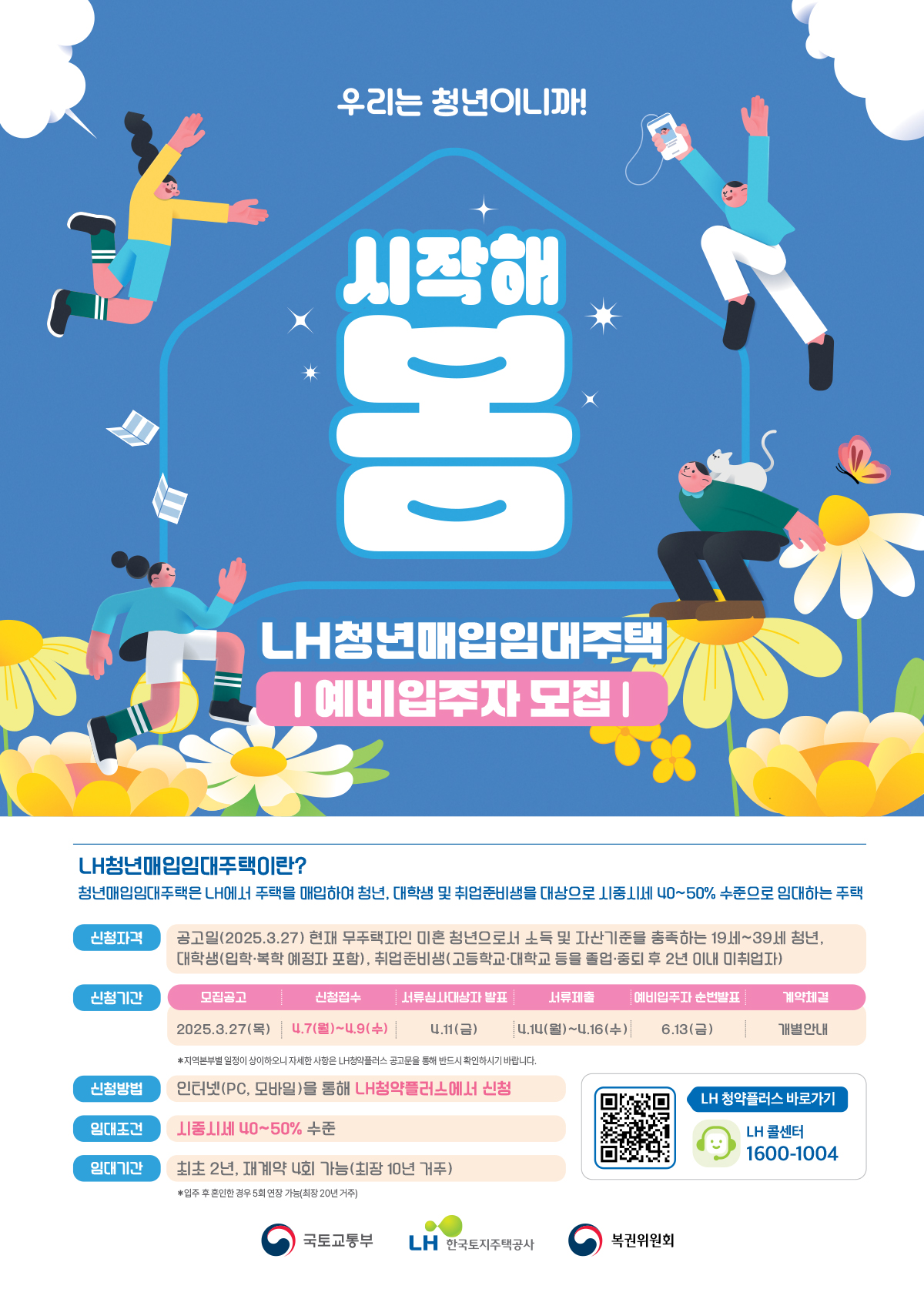 우리는 청년이니까!
LH청년매입임대주택이란?
청년매입임대주택은 LH에서 주택을 매입하여 청년, 대학생 및 취업준비생을 대상으로 시중시세 40~50% 수준으로 임대하는 주택
신청자격 공고일(2025.3.27) 현재 무주택자인 미혼 청년으로서 소득 및 자산기준을 충족하는 19세~39세 청년,
대학생(입학·복학 예정자 포함), 취업준비생(고등학교·대학교 등을 졸업·중퇴 후 2년 이내 미취업자)
신청기간 
모집공고
2025.3.27(목)
신청접수
4.7(월)~4.9(수)
서류심사대상자 발표
4.11(금)
서류제출
4.14(월)~4.16(수)
예비입주자 순번발표
6.13(금)
계약체결
개별안내
*지역본부별 일정이 상이하오니 자세한 사항은 LH청약플러스 공고문을 통해 반드시 확인하시기 바랍니다.
신청방법
인터넷(PC, 모바일)을 통해 LH청약플러스에서 신청
임대조건
시중시세 40~50% 수준
임대기간
최초 2년, 재계약 4회 가능(최장 10년 거주)
*입주 후 혼인한 경우 5회 연장 가능(최장 20년 거주)