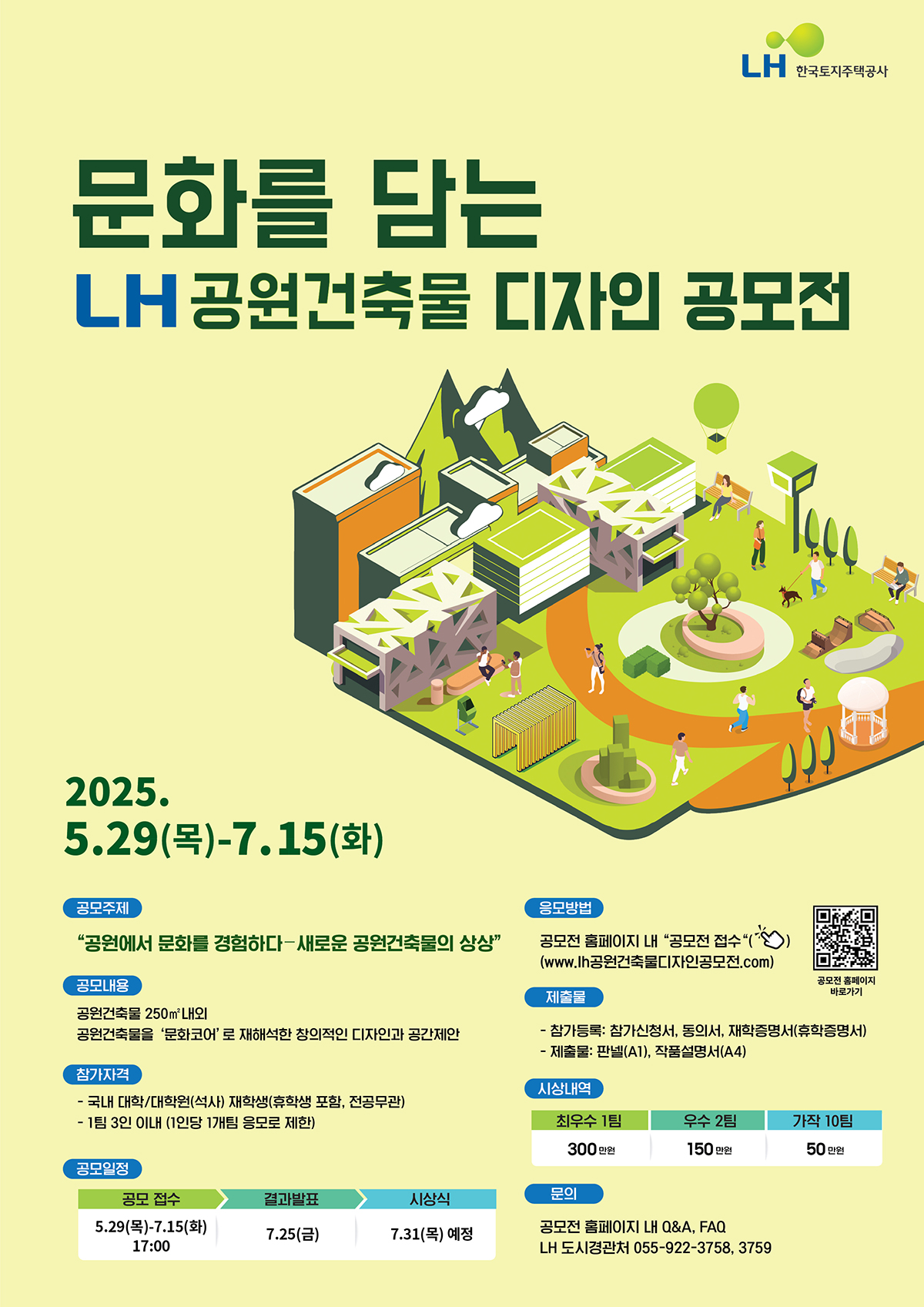 문화를 담는 LH 공원건축물 디자인 공모전
2025.5.29(목)-7.15(화)
공모주제
공원에서 문화를 경험하다=새로운 공원건축물의 상상
공모내용
공원건축물 250㎡내외 공원건축물 '문화코어'로 재해석한 창의적인 디자인과 공간제안
참가자격
-국내 대학/대학원(석사) 재학생(휴학생 포함, 전공무관)
-1팀 3인 이내 (1인당 1개팀 응모로 제한)
공모일정
공모접수 5.29(목)-7.15(화)17:00
결과발표 7.25(금)
시상식 7.31(목)예정
응모발표-공모전 홈페이지 내'공모전 접수'(www.lh.공원건축물디자인공모전.com)
공모전 홈페이지 바로가기 QR코드 
제출물
- 참가등록 : 참가신청서, 동의서, 재학증명서(휴학증명서)
-제출물:판넬(A1), 작품설명서(A4)
시상내역
최우수 1팀 300만원
우수 2팀 150만원
가작 10팀 50만원
문의
공모전 홈페이지 내 Q&A, FAQ
LH 도시경관처 055-922-3758, 3759