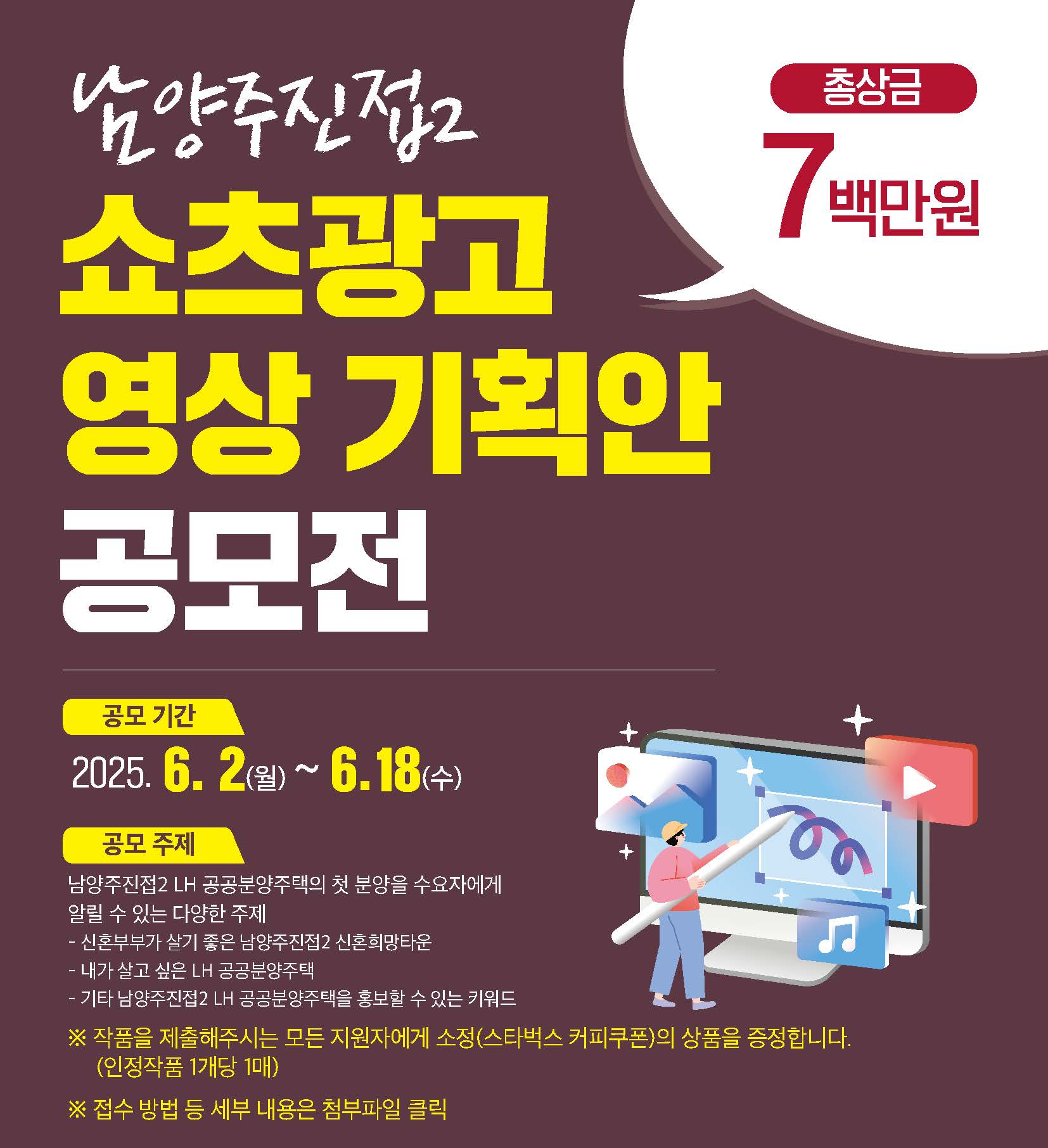 남양주진접2 공공분양주택 영상기획안 스토리 공모전 / (공모기간) ’25. 6. 2.(월) ~ ‘25. 6.18.(수) / (공모주제) 남양주진접2 LH 공공분양주택의 첫 분양을 수요자에게 알릴 수 있는 다양한 주제 -신혼부부가 살기 좋은 남양주진접2 신혼희망타운 -내가 살고 싶은 LH공공분양주택 - 기타 남양주진접2 LH 공공분양주택을 홍보할 수 있는 키워드 *작품을 제출하시는 모든 지원자에게 소정(스타벅스 커피쿠폰)의 상품을 증정합니다,(인정작품 1개당 1매) *접수방법 등 세부 내용은 첨부파일 클릭