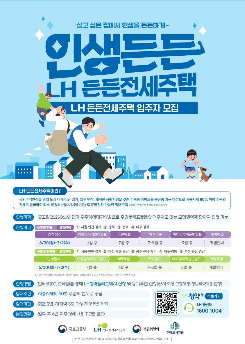 살고 싶은 집에서 인생을 든든하게- 인생든든 LH든든전세주택[LH든든전세주택 입주자 모집]  / 
LH 든든전세주택이란? 국민주거안정을 위해 도심 내 뛰어난 입지, 넓은 면적, 쾌적한 생활환경을 갖춘 주택과 아파트를 중산층 가구 대상으로 시중시세 90% 이하 수준의
전세로 공급하여 최소 6년(최초임대개시일 기준) 후 분양전환 가능한 임대주택 ✽분양전환여부는 주택에 따라 달리 적용 
1. 신청자격 :공고일(2025.06.19) 현재 무주택세대구성원으로 주민등록표등본상 거주하고 있는 모집권역에 한하여 신청 가능
2. 신청기간 :
● 분양전환형 모집권역[서울·인천·경기 충북 전북 대구·경북]  
- 신청접수 :6월30일(월)부터 7월2일(수)까지 / 서류심사대상자발표:7월중 / 서류제출: 7월중 / 자격검증:7월부터 9월중 / 예비입주자순번:9월중 / 계약체결:개별체결
● 비분양전환형 모집권역 [서울·인천·경기 대전·세종·충남 광주·전남·제주 대구·경북 부산·울산·경남]
- 신청접수 :6월30일(월)부터 7월2일(수)까지 / 서류심사대상자발표:7월중 / 서류제출: 7월중 / 자격검증:7월부터 8월중 / 예비입주자순번:8월중 / 계약체결:개별체결
✽지역본부별 일정이 상이하오니 자세한 사항은 LH청약플러스 공고문을 통해 반드시 확인하시기 바랍니다

3. 신청방법 : 인터넷(PC, 모바일)을 통해 LH청약플러스에서 신청 및 등기우편 신청(65세 이상 고령자 등 정보취약계층 한정)
4. 임대조건 : 시중시세의 90% 수준의 전세로 공급
5. 임대기간 : 최초 2년, 재계약 3회 가능(최장 8년 거주)
6. 분양전환 : 입주 후 6년 이후(상세 내용 공고문 참고)