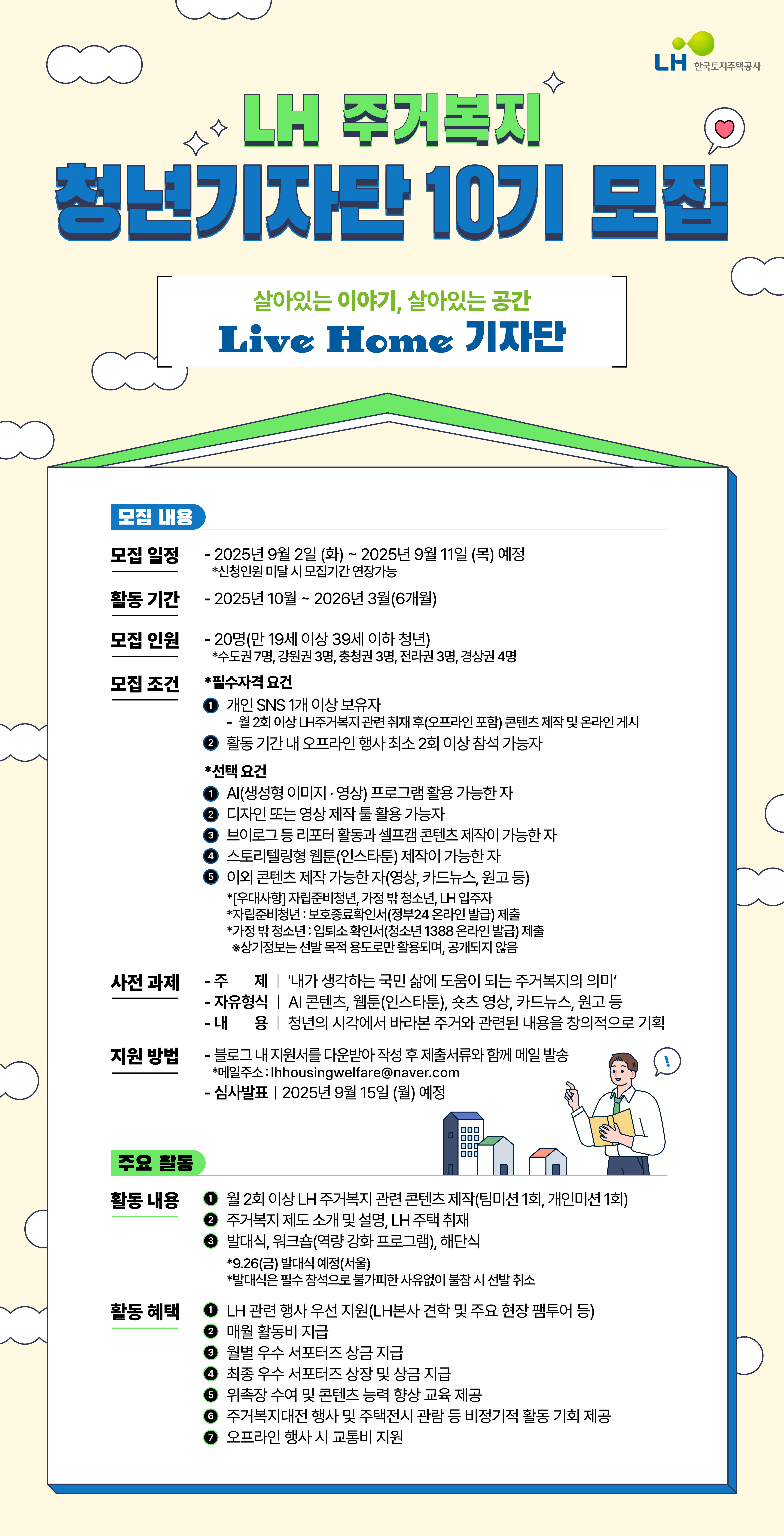 LH주거복지 청년기자단 10기 모집  
[모집일정]
-2025년 9월2일(화) ~ 2025년 9월11일(목)예정 *신청인원 미달시 모집기간 연장가능

[활동기간]
-2025년 10월 ~ 2026년 3월(6개월)

[모집인원]
-20명(만 19세 이상 39세 이하 청년)
*수도권 7명, 강원권 3명, 충청권 3명, 전라권 3명, 경상권 4명

[모집조건]   
 *필수자격 요건 
1. 개인SNS 1개 이상 보유자(월2회 이상 LH주거복지 관련 취재 후(오프라인 포함) 콘텐츠 제작 및 온라인 게시
2. 활동기간 내 오프라인 행사 최소 2회 이상 참석 가능자

*선택요건
1. AI(생성형 이미지와 영상) 프로그램 활용 가능한 자
2. 디자인 또는 영상 제작 툴 활용 가능자
3. 브이로그 등 리포터 활동과 셈프캠 콘텐츠 제작이 가능한자
4. 스토리텔링형 웹툰(인스타툰)제작이 가능한 자
5. 이외 콘텐츠 제작 가능한 자(영상,카드뉴스,원고 등)
-[우대사항]자립준비청년, 가정 밖 청소년, LH입주자
-자립준비청년:보호종료확인서(정부24온라인 발급)제출
-가정 밖 청소년:입퇴소확인서(청소년 1388온라인발급) 제출
상기정보는 선발목적용도로만 활용되며 공개되지 않음

[사전과제]
-주제 : '내가 생각하는 국민 삶에 도움이 되는 주거복지의 의미'
-자유형식 : AI콘텐츠, 웹툰(인스타툰), 숏츠영상, 카드뉴스, 원고등
-내용 : 청년의 시각에서 바라본 주거와 관련된 내용을 창의적으로 기획

[지원방법]
-블로그 내 지원서를 다운받아 작성 후 제출서류와 함께 메일 발송
 *메일주소 : lhhousingwelfare@naver.com
-심사발표: 2025년 9월15일(월)예정

[활동내용]
1. 월2회 이상 LH주거복지 관련 콘텐츠 제작(팀미션1회, 개인미션1회)
2. 주거복지 제도 소개 및 설명, LH주택 취재
3. 발대식, 워크샵(역량 강화 프로그램), 해단식
*9.26(금) 발대식 예정(서울)
*빌대식은 필수 참석으로 불가피한 사유없이 불참시 선발 취소

[활동혜택]
1. LH과련 행사 우선 지원(LH본사 견학 및 주요현장 팸투어등)
2. 매월 활동비 지급
3. 월별 우수 서포터즈 상금 지급
4. 위촉장 수여 및 콘텐츠 능력 향상 교육제공
5. 주거복지대전 행사 및 주택전시 관람 등 비정기적 활동 기회 제공
6. 오프라인 행사 시 교통비 지원
