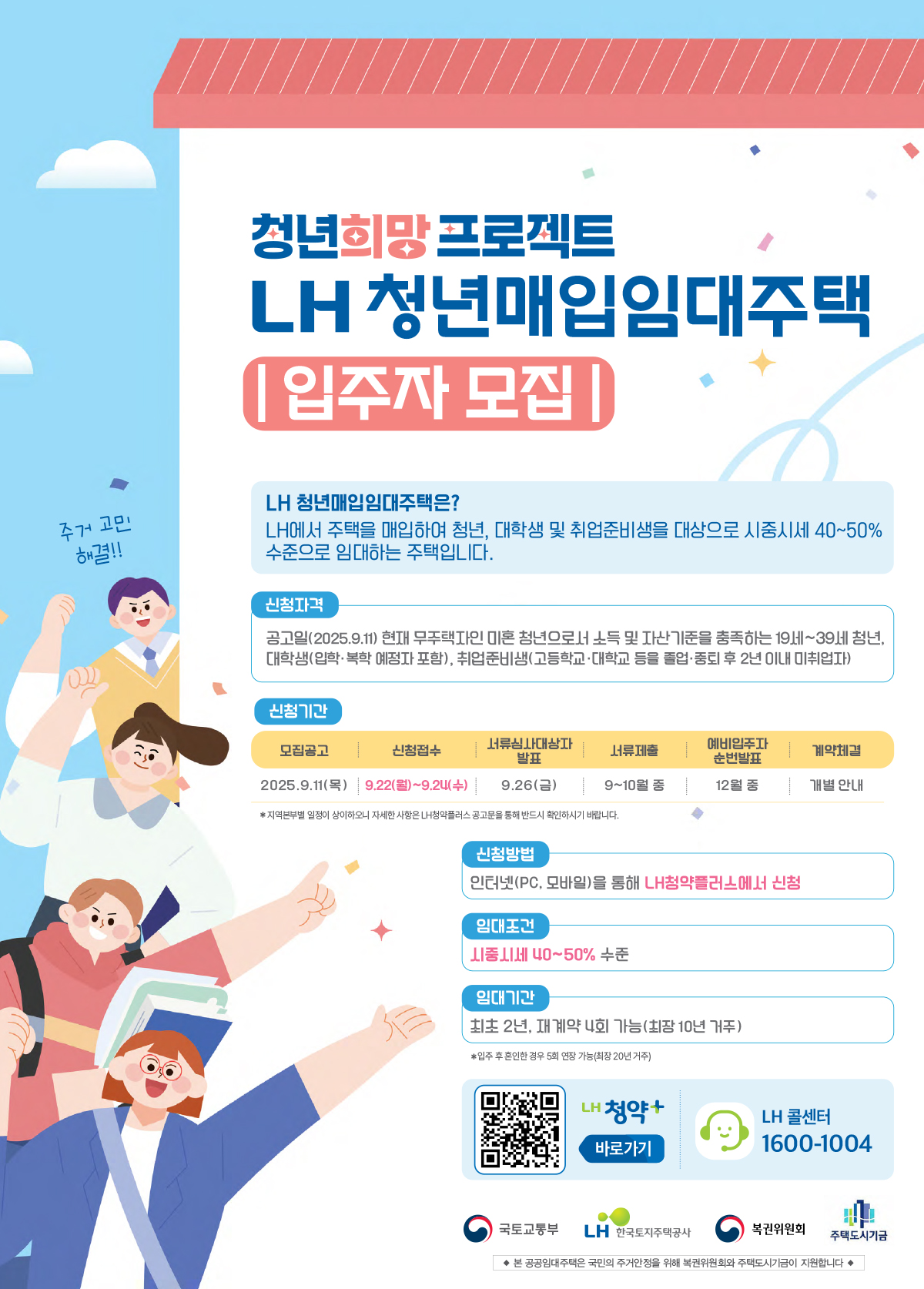 청년희망프로젝트 LH청년매입임대주택
|입주자 모집|
LH 청년매입임대주택은?
LH에서 주택을 매입하여 청년, 대학생 및 취업준비생을 대상으로 시중시세 40~50% 수준으로 임대하는 주택입니다.
신청자격 공고일(2025.9.11)현재 무주택자인 미혼 청년으로서 소득 및 자산기준을 충족하는 19세~39세 청년, 대학생(입학.복학 예정자 포함), 취업준비생(고등학교.대학교 등을 졸업.중퇴 후 2년 이내 미취업자)
신청기간
모집공고 2025.9.11(목)
신청접수 9.22(월)~9.24(수)
서류심사대상자발표 9.26(금)
서류제출 9~10월 중
예비입주자 순번발표 12월 중
계약체결 개별 안내
*지역본부별 일정이 상이하오니 자세한 사항은 LH청약플러스 공고문을 통해 반드시 확인하시기 바랍니다.
신청방법 인터넷(PC, 모바일)을 통해 LH청약플러스에서 신청
임대조건 시중시세 40~50% 수준
임대기간 최초 2년, 재계약 4회 가능(최장 10년 거주)
*입주 후 혼인한 경우 5회 연장 가능(최장 20년 거주)
LH청약+ 바로가기 LH 콜센터 1600-1004
국토교통부 LH한국토지주택공사 복권위원회 주택도시기금
본 공공임대주택은 국민의 주거안정을 위해 복권위원회와 주택도시기금이 지원합니다
상세안내 QR코드 : https://apply.lh.or.kr