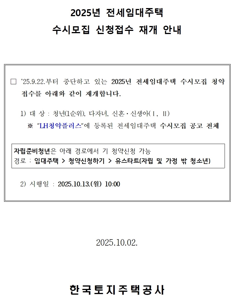 2025년 전세임대주택
수시모집 신청접수 재개 안내 □ `25.9.22.부터 중단하고 있는 2025년 전세임대주택 수시모집 청약 접수를 아래와 같이 재개합니다.

   1) 대 상 : 청년(1순위), 다자녀, 신혼·신생아(Ⅰ, Ⅱ)
     ※ “LH청약플러스“에 등록된 전세임대주택 수시모집 공고 전체       자립준비청년은 아래 경로에서 기 청약신청 가능
경로 : 임대주택  / /> 청약신청하기 > 유스타트(자립 및 가정 밖 청소년)
   2) 시행일 : 2025.10.13.(월) 10:00. 2025.10.02.한국토지주택공사