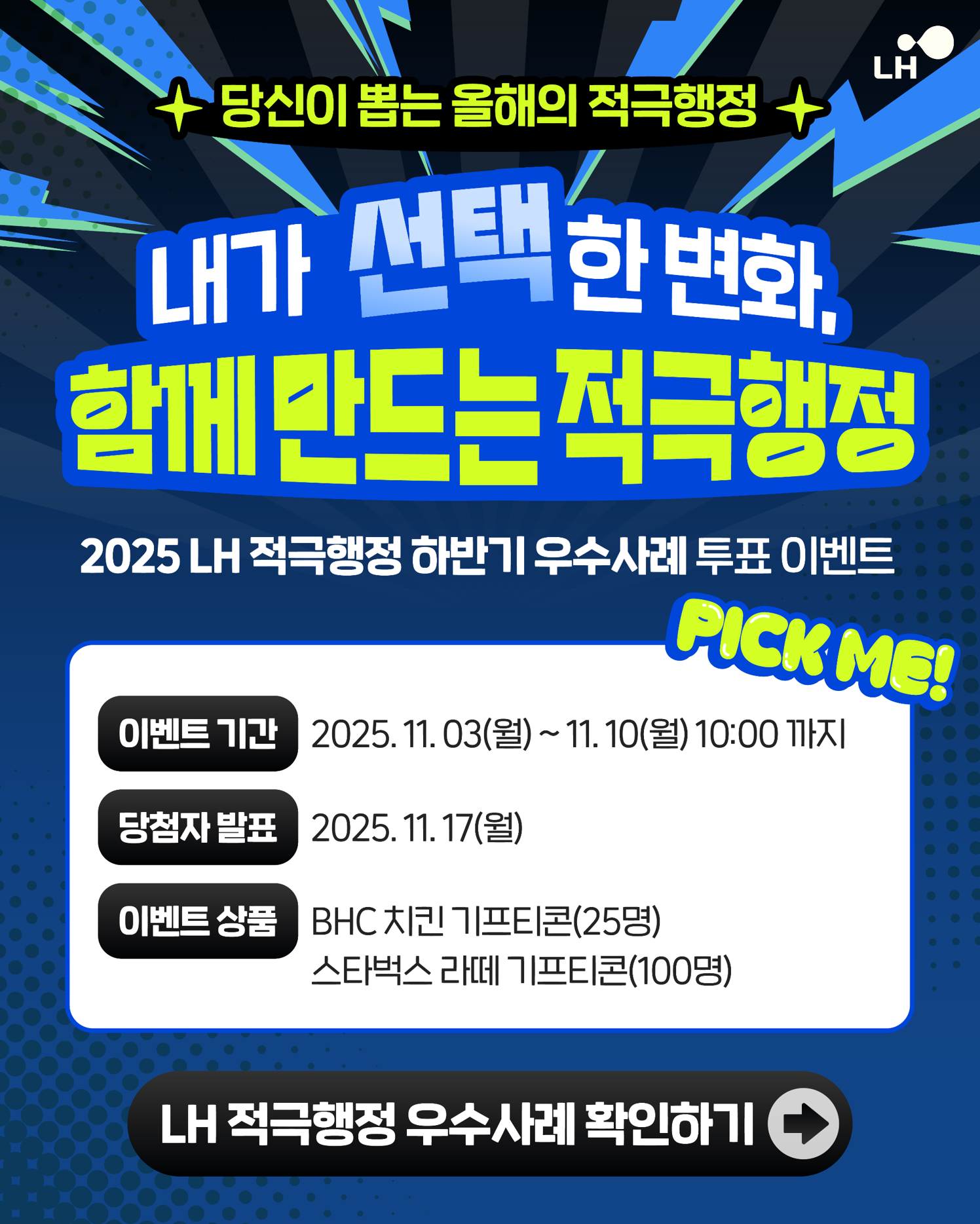 *당신이 뽑는 올해의 적극행정* 내가 선택한 변화, 함께 만드는 적극행정 ,2025 LH적극행정 하반기 우수사례 투표이벤트 1.이벤트기간 : 2025년11월3일(월) 부터 11월10일(월) 10:00까지 2. 당첨자발표:2025년 11월17일(월) 3.이벤트 상품:BHC치킨기프티콘(25명), 스타벅스 라떼 기프티콘(100명) [LH적극행정 우수사례 확인하기 바로가기]