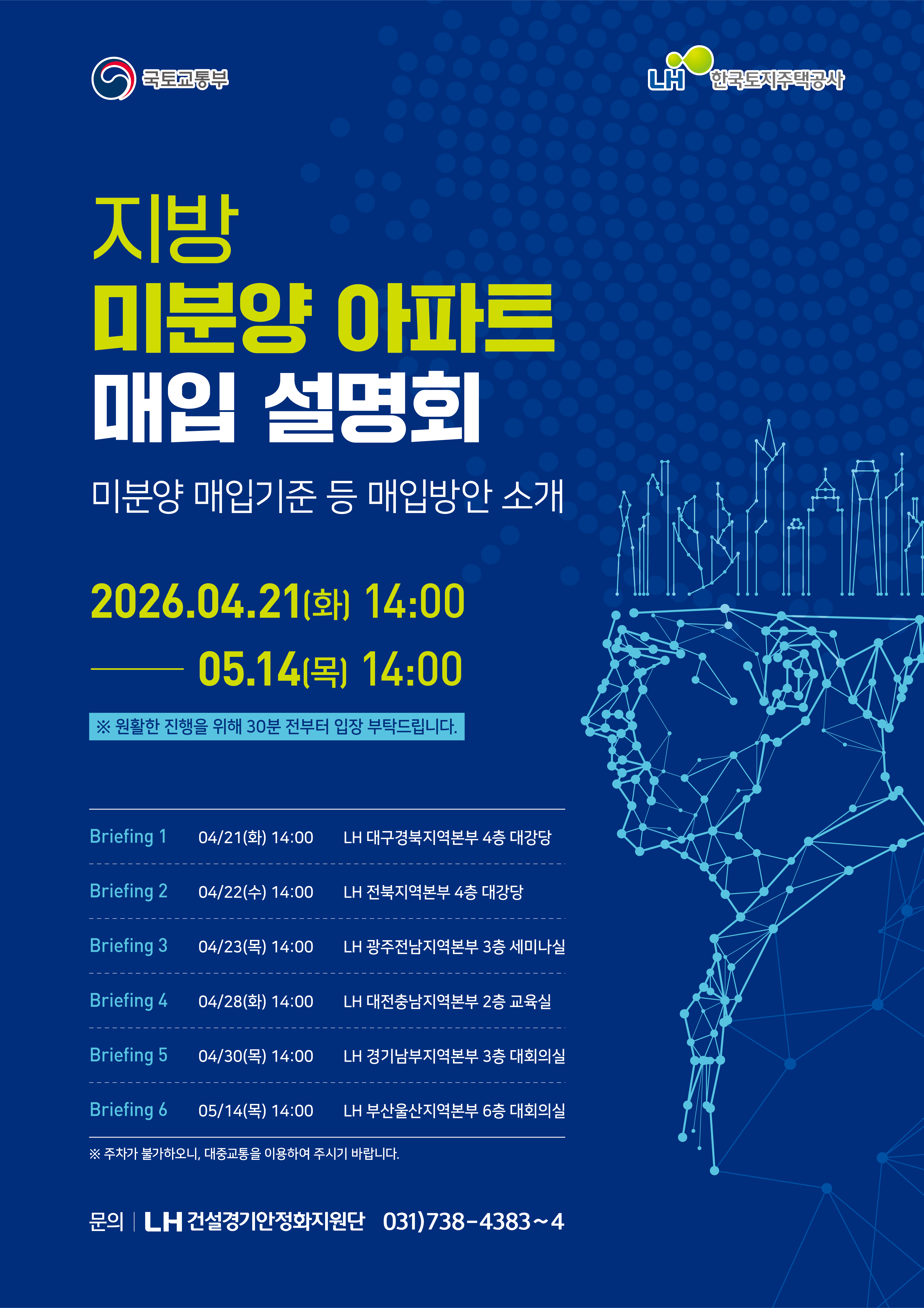 지방 미분양 아파트 매입 설명회(미분양 매입기준 등 매입방안 소개) 2026년4월21일(화요일)14:00부터 5월14일(목요일)14:00까지 ※ 원활한 진행을 위해 30분 전부터 입장 부탁드립니다.
Briefing 1 04/21(화) 14:00 LH 대구경북지역본부 4층 대강당
Briefing 2 04/22(수) 14:00 LH 전북지역본부 4층 대강당
Briefing 3 04/23(목) 14:00 LH 광주전남지역본부 3층 세미나실
Briefing 4 04/28(화) 14:00 LH 대전충남지역본부 2층 교육실
Briefing 5 04/30(목) 14:00 LH 경기남부지역본부 3층 대회의실
Briefing 6 05/14(목) 14:00 LH부산울산지역본부 6층 대회의실
※ 주차가 불가하오니, 대중교통을 이용하여 주시기 바랍니다.
문의 LH 건설경기안정화지원단 031)738-4383~4
