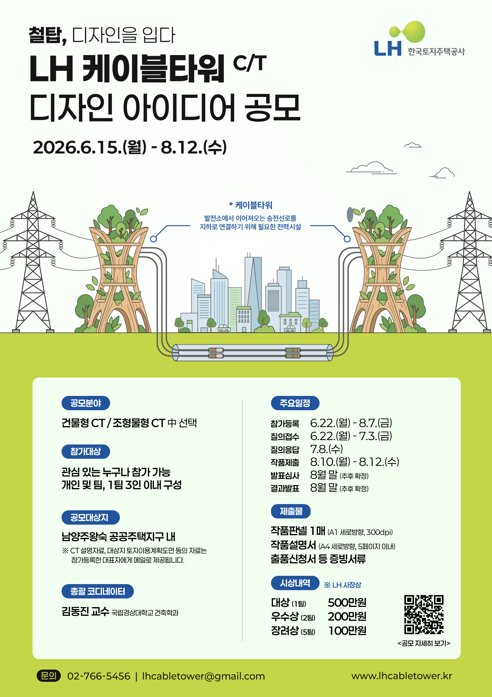 '철탑, 디자인을 입다.',  LH 케이블타워 C/T 디자인 아이디어 공모, LH한국토지주택공사 CI, * 케이블타워 : 발전소에서 이어져오는 송전선로를 지하로 연결하기 위해 필요한 전력시설 공모세부내용 순으로 나열 공모기간 : 2026.6.15(월) ~ 8.12(수), 공모분야 : 건물형 CT/조형물형 CT 중 선택, 참가대상 : 관심 잇는 누구나 참가 가능. 개인 및 팀, 1팀 3인 이내 구성, 공모대상지 : 남양주왕숙 공공주택지구 내 (*CT설명자료, 대상지 토지이용계획도면 등의 자료는 참가등록한 대표자에게 메일로 제공됩니다.), 총괄 코디네이터 : 김동진 교수 국립경상대학교 건축학과, 주요일정 참가등록 : 6.22(월) ~ 8.7(금) 질의접수 : 6.22(월) ~ 7.3(금) 질의응답 : 7.8(수) 작품제출 : 8.10(월) ~ 8.12(수) 발표심사 : 8월 말(추후 확정) 결과발표 : 8월 말(추후 확정) 제출물 : 작품판넬 1매(A1 세로방향, 300dpi), 작품설명서(A4  세로방향, 5페이지 이내), 출품신청서 등 증빙서류, 시상내역 *LH 사장상 대상(1팀) / 500만원, 우수상(2팀) / 200만원, 장려상(5팀) / 100만원, QR코드 바로가기 (https://lh.or.kr/), 문의 : 02-766-5456 / lhcabletower@gmail.com, 홈페이지 : www.lhcabletower.kr