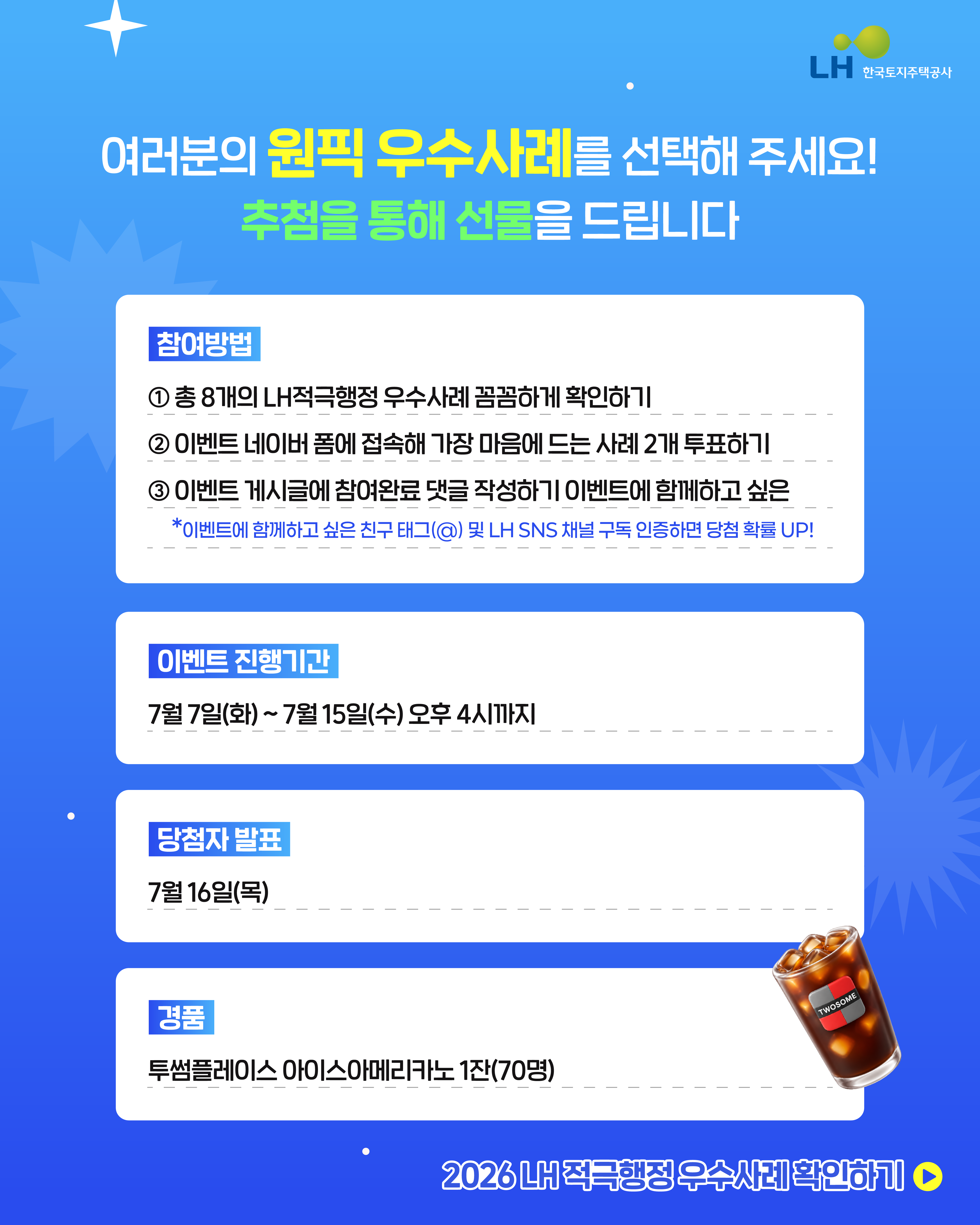 여러분의 원픽 우수사례를 선택해 주세요! 추첨을 통해 선물을 드립니다. [참여방법]  1. 청8개의 LH적극행정우수사례 꼼꼼하게 확인하기 2. 이벤트 네이버 폼에 접속해 가장 마음에 드는 사례 2개 투표하기 3. 이벤트 게시글에 참여완료 댓글 작성하기 이벤트에 함께하고 싶은 *이벤트에 함께하고 싶은 친구(@) 및 LH SNS채널 구독 인증하면 당첨확률UP! [이벤트 진행기간] 7월7일(화)~7월15일(수)오후4시까지 [당첨자발표] 7월16일9목) [경품] 투썸프레이스 아이스아메리카노1잔(70명)