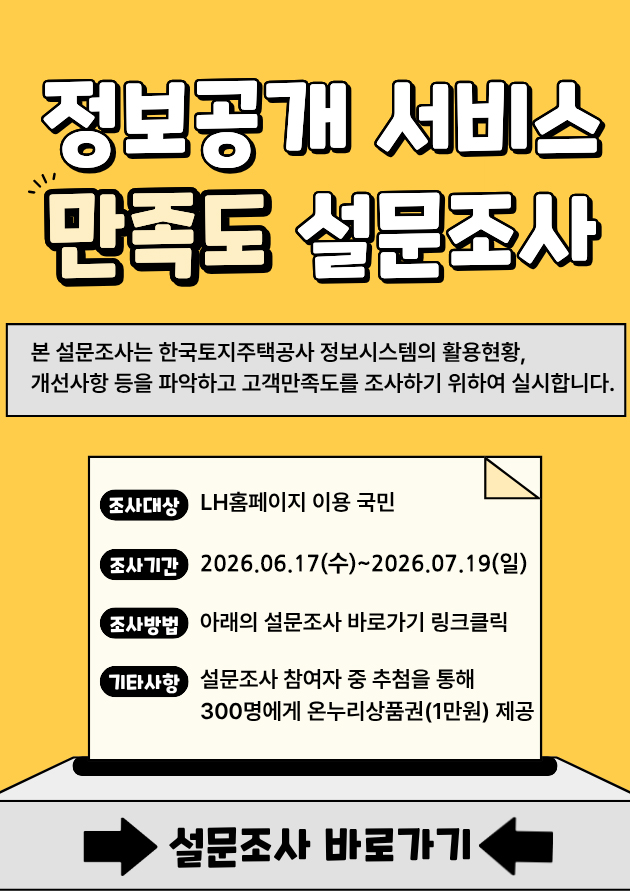 정보공개 서비스 만족도 설문조사
본 설문조사는 한국토지주택공사 정보시스템의 활용현황, 개선사항 등을 파악하고
고객만족도를 조사하기 위하여 실시합니다.
조사대상:LH홈페이지 이용 국민
조사기간:2026.06.17(수)~2026.07.19(일)
조사방법:아래의 설문조사 바로가기 링크클릭
기타사항:설문조사 참여자 중 추첨을 통해 300명에게 온누리상품권(1만원)제공
설문조사 바로가기
