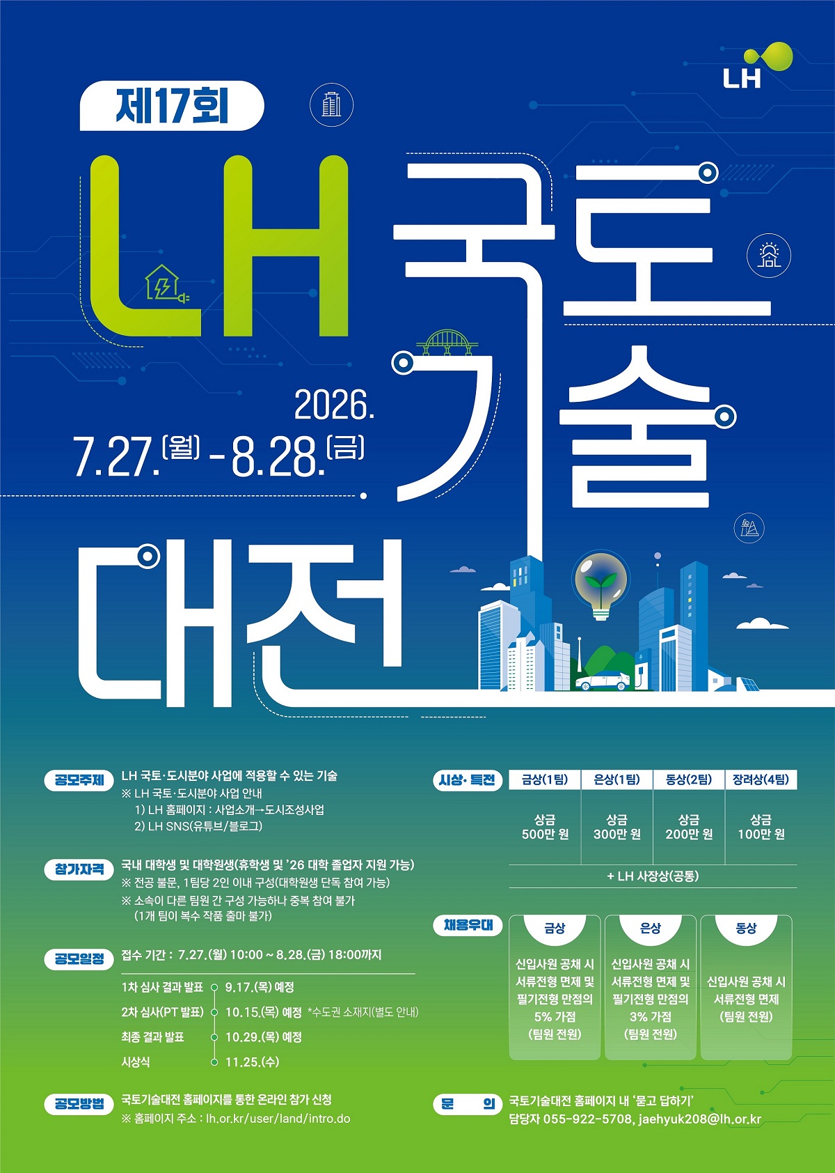 LH국토 도시분야 사업에 적용할 수 있는 기술 LH국토 도시분야 사업에 적용할 수 있는 기술  ※ LH 국토 도시분야 사업안내 1) LH 홈페이지 : 사업소개 - / / / /> 도시조성사업 2) LH SNS(유튜브/블로그) 참가자격 국내 대학생 및 대학원생(휴학생 및'26 대학 졸업자 지원 가능) ※ 전공 불문, 1팀당 2인 이내 구성(대학원생 단독 참여 가능) ※ 소속이 다른 팀원 간 구성 가능하나 중복 참여 불가 (1개 팀이 복수 작품 출마 불가) 공모일정  접수기간 :7.27.(월) 10:00~8.28.(금) 18:00까지 1차 심사 결과발표 9.17(목) 예정 2차 심사(PT발표) 10.15(목) 예정 *수도권 소재지(별도안내) 최종결과발표 10.29(목)예정 시상식 11.25(수) 공모방법 국토기술대전 홈페이지를 통한 온라인 참가 신청 ※ 홈페이지 주소 : lh.or.kr/user/land/intro.do 시상 특전  금상(1팀) 상금 500만원 은상(1팀) 상금 300만원 동상(2팀) 상금 200만원 장려상(4팀) 상금 100만원 + LH 사장상(공통) 채용우대 금상 신입사원 공채시 서류전형 면제 및 필기전형 만점의 5%가점(팀원전원) 은상 신입사원 공채시 서류전형 면제 및 필기전형 만점의 3%가점(팀원전원) 동상 신입사원 공채시 서류전형 면제 (팀원전원) 문의 국토기술대전 홈페이지 내 '묻고 답하기' 담당자 055-922-5708, jaehyuk208@lh.or.kr