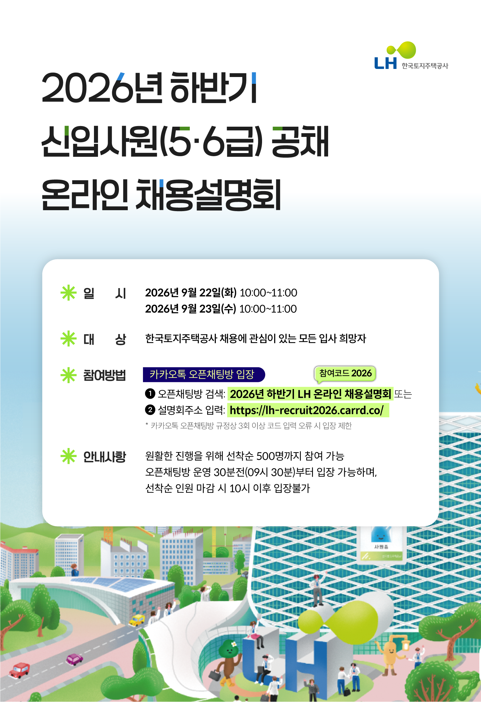 2026년 하반기 신입사원(5,6급) 공채 온라인 채용설명회 [일시]:20269년 9월22일(화) 10:00~11:00 / 2026년 9월23일(수) 10:00 ~11:00  [대상] 한국토지주택공사 채용에 관심이 있는 모든 입사 희망자  [참여방법] 카카오톡 오픈채팅방 입장 1. 오픈채팅방 검색:2026년 하반기 LH온라인채용설명회 또는 2. 설명회주소 입력:https://lh-recruit2026.carrd.co/