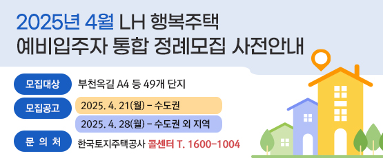 2025년 4월 LH 행복주택 예비입주자 통합 정례모집 사전안내 □ 모집대상 : 부천옥길 A4 등 49개 단지 □ 모집공고 : 2025. 4. 21(월) - 수도권               2025. 4. 28(월) - 수도권 외 지역 □ 문의처 : 한국토지주택공사 콜센터 T. 1600-1004