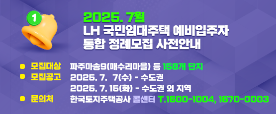 2025_7월lh국민임대주택예비입주자통합정례모집사전안내□ 모집대상 : 김포마송9(매수리마을) 등 158개 단지□ 모집공고 : 2025. 7. 7(수) - 수도권 2025. 7. 15(화) - 수도권 외 지역□ 문 의 처 : 한국토지주택공사 콜센터 T. 1600-1004, 1670-0003