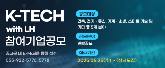 K-TECH with LH 참여기업 공모공고문 내 E-Mail을 통해 접수055-922-5776,5778공모대상 : 건축, 전기·통신, 기계·소방, 스마트 기술 및 기타 등 5개 분야공모분야 : 일반공모접수기간 2025.06.25(수) ~ (상시모집)