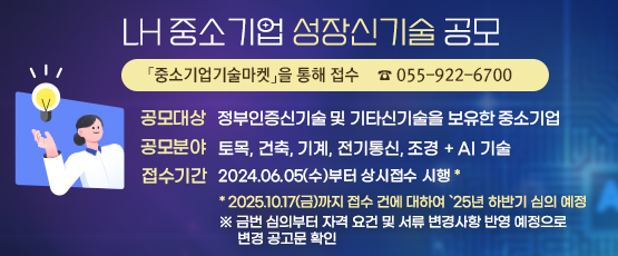 LH 중소기업 성장신기술 공모  「중소기업기술마켓」을 통해 접수☎ 055-922-6700             □ 공모대상 : 정부인증신기술 및 기타신기술을 보유한 중소기업□ 공모분야 : 토목,건축,기계,전기통신,조경 + AI 기술□ 접수기간 : 2024.06.05.(수)부터 상시접수 시행*   * 2025.10.17.(금)까지 접수된 건에 대하여 ‘25년 하반기 심의 예정※ 금번 심의부터 자격 요건 및 서류 변경사항 반영 예정으로 변경 공고문 확인