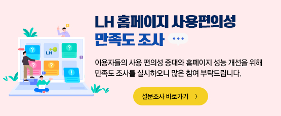 LH 홈페이지 사용편의성 만족도 조사이용자들의 사용 편의성 증대와 홈페이지 성능 개선을 위해 만족도 조사를 실시하오니 많은 참여 부탁드립니다.설문조사 바로가기
