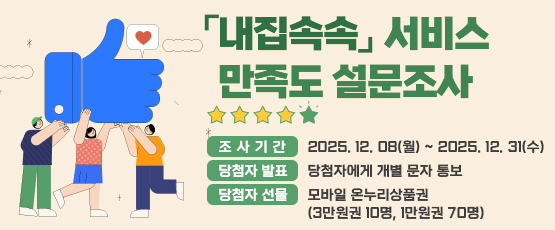 내집속속 서비스 만족도 설문조사[조사기간] 2025. 12. 08(월) ~ 2025. 12. 31(수)[당첨자발표] 당첨자에게 개별 문자 통보[당첨자선물] 모바일 온누리상품권(3만원권 10명, 1만원권70명)