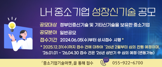 LH 중소기업 성장신기술 공모  □ 공모대상 : 정부인증신기술 및 기타신기술을 보유한 중소기업□ 공모분야 : 일반공모□ 접수기간 : 2024.06.05.(수)부터 상시접수 시행*   * 2025.12.31.(수)까지 접수 건에 대하여 ‘26년 2월부터 심의 진행 예정이며, ’26.01.01~‘26.04.30 접수 건은 ‘26년 상반기 中 심의 예정 (변동가능)「중소기업기술마켓」를 통해 접수☎ 055-922-6700