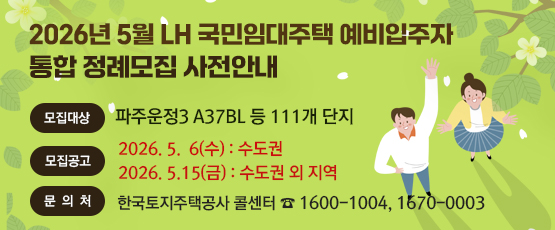 2026. 5월 LH 국민임대주택 예비입주자 통합 정례모집 사전안내 □ 모집대상 : 파주운정3 A37BL 등 111개 단지 □ 모집공고 : 2026. 5. 6.(수) - 수도권               2026. 5. 15.(금) - 수도권 외 지역 □ 문의처 : 한국토지주택공사 콜센터 T. 1600-1004, 1670-0003