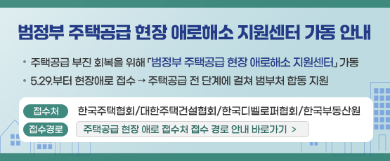 범정부 주택공급 현장 애로해소 지원센터 가동 안내주택공급 부진 회복을 위해 「범정부 주택공급 현장 애로해소 지원센터」가동5.29.부터 현장애로 접수→주택공급 전 단계에 걸쳐 범부처 합동 지원접수처 :한국주택협회/대한주택건설협회/한국디벨로퍼협회/한국부동산원접수경로:주택공급 현장 애로 접수처 접수 경로 안내 바로가기