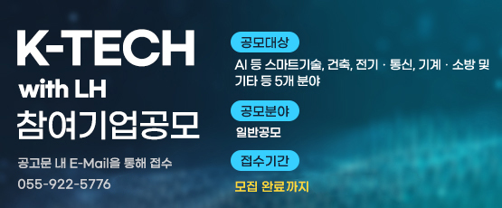 K-TECH with LH 참여기업 공모  공고문 내 E-Mail을 통해 접수☎ 055-922-5776          □ 공모대상 : AI 등 스마트기술, 건축, 전기‧통신, 기계‧소방 및 기타 등 5개 분야□ 공모분야 : 일반공모□ 접수기간 : 모집 완료까지
