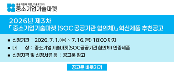 공공기관과 기업, 기술로 잇다 중소기업 기술마켓2026년 제3차 「중소기업기술마켓 (SOC공공기관 협의체)」 혁신제품 추천공고신청기간:2026.7.1.(수)~7.16.(목)18:00까지대상:중소기업기술마켓(SOC공공기관 협의체) 인증제품신청자격 및 신청서류 등 : 공고문 참고공고문 바로가기