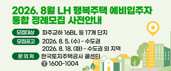 □ 2026년 8월 행복주택 예비입주자 통합정례모집 사전안내 □ 모집대상 : 파주교하 16BL 등 17개 단지 □ 모집공고 : 2026. 8. 5.(수) - 수도권, 2026. 8. 18.(화) - 수도권 외 지역 □ 문의처 : 한국토지주택공사 콜센터 T. 1600-1004