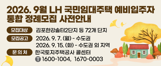2026. 9월 LH 국민임대주택 예비입주자 통합 정례모집 사전안내 □ 모집대상 : 김포한강솔터2단지 등 72개 단지 □ 모집공고 : 2026. 9. 7.(월) - 수도권, 2026. 9.15.(화) - 수도권 외 지역 □ 문의처 : 한국토지주택공사 콜센터 T. 1600-1004, 1670-0003